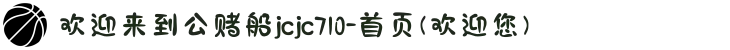 欢迎来到公赌船jcjc710-首页(欢迎您)